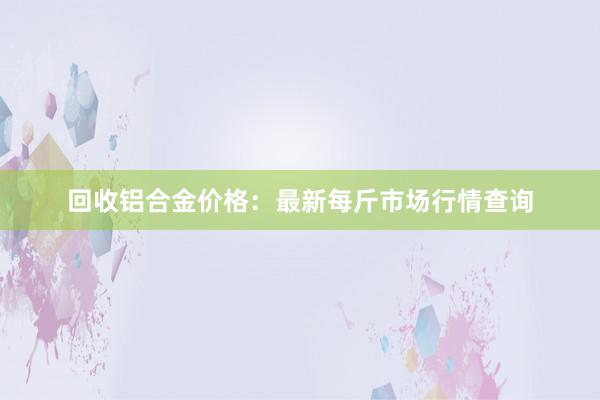 回收铝合金价格：最新每斤市场行情查询