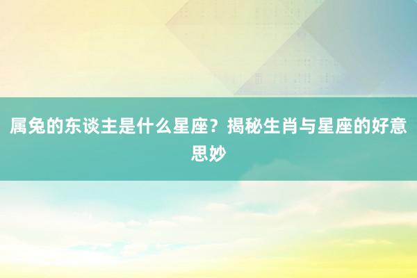 属兔的东谈主是什么星座？揭秘生肖与星座的好意思妙